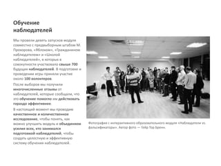 Обучение
наблюдателей
Мы провели девять запусков модуля
совместно с предвыборным штабом М.
Прохорова, «Яблоком», «Гражданином
наблюдателем» и «Школой
наблюдателей», в которых в
совокупности участвовало свыше 700
будущих наблюдателей. В подготовке и
проведении игры приняли участие
около 100 волонтеров.
После выборов мы получили
многочисленные отзывы от
наблюдателей, которые сообщали, что
это обучение помогло им действовать
гораздо эффективнее.
В настоящий момент мы проводим
качественное и количественное
исследование, чтобы понять, как
можно улучшить модуль и объединяем     Фотография с интерактивного образовательного модуля «Наблюдатели vs.
усилия всех, кто занимался             фальсификаторы». Автор фото ― Гейр Тор Бренн.
подготовкой наблюдателей, чтобы
создать целостную и эффективную
систему обучения наблюдателей.
 