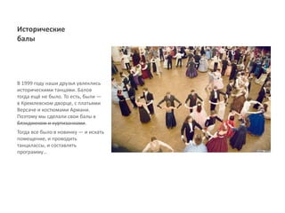 Исторические
балы




В 1999 году наши друзья увлеклись
историческими танцами. Балов
тогда ещё не было. То есть, были ―
в Кремлевском дворце, с платьями
Версаче и костюмами Армани.
Поэтому мы сделали свои балы с
блэкджеком и куртизанками.
Тогда все было в новинку ― и искать
помещение, и проводить
танцклассы, и составлять
программу…
 