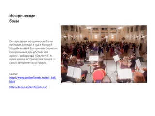 Исторические
балы



Сегодня наши исторические балы
проходят дважды в год в бывшей
усадьбе князей Салтыковых (ныне ―
Центральный дом российской
армии), собирая до 500 гостей. А
наша школа исторических танцев ―
самая авторитетная в России.


Сайты:
http://www.goldenforests.ru/act_ball.
html
http://dance.goldenforests.ru/
 
