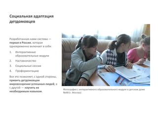Социальная адаптация
детдомовцев


Разработанная нами система ―
первая в России, которая
одновременно включает в себя:
1.   Интерактивные
     образовательные модули
2.   Наставничество
3.   Социальные сессии
4.   Профориентацию
Все это позволяет, с одной стороны,
привить детдомовцам
мировоззрение успешных людей, а
с другой ― научить их
                                      Фотография с интерактивного образовательного модуля в детском доме
необходимым навыкам.                  №48 (г. Москва)
 