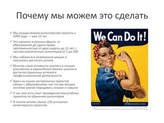 Почему мы можем это сделать
 Мы осуществляем волонтерские проекты с
  1999 года ― уже 13 лет
 Это проекты в разных сферах: от
  образования до сдачи крови,
  протяженностью от двух недель до 13 лет, с
  числом вовлеченных волонтеров от 5 до 200
 Мы набили все возможные шишки и
  научились достигать успеха
 Многие наши активисты учились в лучших
  российских и европейских бизнес-школах и
  достигли серьезных успехов в
  профессиональной деятельности
 Один из наших центральных проектов
  связан с образованием, так что мы весьма
  неплохо умеем передавать знания и навыки
 У нас уже есть опыт проведения масштабных
  проектов по обучению волонтеров
 В нашем активе свыше 150 успешных
  волонтерских проектов
 