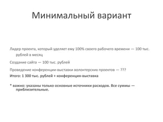 Минимальный вариант


Лидер проекта, который уделяет ему 100% своего рабочего времени ― 100 тыс.
   рублей в месяц
Создание сайта ― 100 тыс. рублей
Проведение конференции-выставки волонтерских проектов ― ???
Итого: 1 300 тыс. рублей + конференция-выставка

* важно: указаны только основные источники расходов. Все суммы ―
    приблизительные.
 
