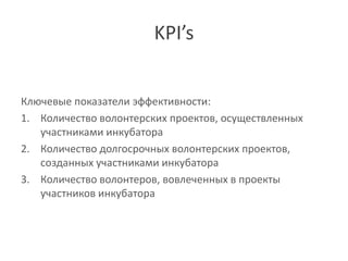 KPI’s


Ключевые показатели эффективности:
1. Количество волонтерских проектов, осуществленных
   участниками инкубатора
2. Количество долгосрочных волонтерских проектов,
   созданных участниками инкубатора
3. Количество волонтеров, вовлеченных в проекты
   участников инкубатора
 