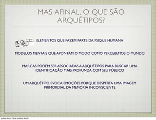 MAS AFINAL, O QUE SÃO
                                           ARQUÉTIPOS?

                                      ELEMENTOS QUE FAZEM PARTE DA PSIQUE HUMANA


                MODELOS MENTAIS QUE APONTAM O MODO COMO PERCEBEMOS O MUNDO


                         MARCAS PODEM SER ASSOCIADAS A ARQUÉTIPOS PARA BUSCAR UMA
                              IDENTIFICAÇÃO MAIS PROFUNDA COM SEU PÚBLICO


                          UM ARQUÉTIPO EVOCA EMOÇÕES PORQUE DESPERTA UMA IMAGEM
                                    PRIMORDIAL DA MEMÓRIA INCONSCIENTE




quarta-feira, 19 de outubro de 2011
 