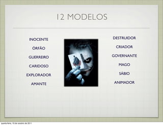 12 MODELOS

                                INOCENTE                   DESTRUIDOR

                                      ÓRFÃO                 CRIADOR

                               GUERREIRO                   GOVERNANTE

                               CARIDOSO                      MAGO

                            EXPLORADOR                       SÁBIO

                                  AMANTE                   ANIMADOR




quarta-feira, 19 de outubro de 2011
 