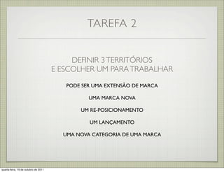 TAREFA 2


                                           DEFINIR 3 TERRITÓRIOS
                                      E ESCOLHER UM PARA TRABALHAR

                                         PODE SER UMA EXTENSÃO DE MARCA

                                                UMA MARCA NOVA

                                             UM RE-POSICIONAMENTO

                                                UM LANÇAMENTO

                                        UMA NOVA CATEGORIA DE UMA MARCA




quarta-feira, 19 de outubro de 2011
 