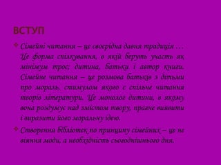  Сімейні читання – це своєрідна давня традиція …
  Це форма спілкування, в якій беруть участь як
  мінімум троє; дитина, батьки і автор книги.
  Сімейне читання – це розмова батьків з дітьми
  про мораль, стимулом якого є спільне читання
  творів літератури. Це монолог дитини, в якому
  вона роздумує над змістом твору, прагне виявити
  і виразити його моральну ідею.
 Створення бібліотек по принципу сімейних – це не
  віяння моди, а необхідність сьогоднішнього дня.
 