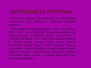 Що ж може зробити бібліотека? Як і чим бібліотекарі
допомагають сім’ї, батькам в організації сімейного
читання?
   Насамперед, переконують батьків в тому, що читання
дітей – це їх власна турбота. Адже загальновідомо, що
корені розвитку особистості дитини закладаються у
сімейному вихованні. Сім’я є тим первинним колективом,
де дитина вперше засвоює норми моралі, правила
співжиття, набуває перших навичок суспільної праці, де
формуються її ідеали. Проблема „батьки і читання дітей”
суспільно значима. Ефективність організації читання
дітей стане вищою, а зміст – глибшим, якщо робота буде
проводитися постійно.
 