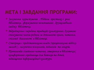  Залучення користувачів . Підйом престижу і ролі
  бібліотеки , формування позитивного , дружелюбного
  іміджу бібліотеки.
 Відродження і передача традицій культурного, духовного
  спілкування членів родини за допомогою книги, читання,
  спільної діяльності в бібліотеці.
 Співпраця с представниками влади (працівниками відділу
  молоді ) , залучення психологів, педагогів та лікарів.
 Пропаганда сімейного читання, створення в бібліотеках
  комфортного середовища для батьків та дітей,
  підвищення інформаційної культури.
 