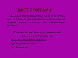 Проведення заходів, розрахованих як на юних читачів,
так і на їх батьків, здатне викликати інтерес до спільного
читання, спільної творчості та інтелектуальної
діяльності.

     Тематика цих заходів має бути різноманітною.
              Програма має три напрямки:
  Псіхолого – педагогічний напрямок.
  Країна краєзнавчих знань.
  Сімейне дозвілля.
 