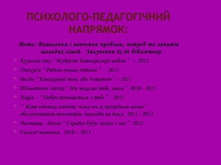 Мета: Виявлення і вивчення проблем, потреб та запитів
           молодих сімей. Залучення їх до бібліотеки.
 Круглий стіл “ Мудрість батьківської любові ” - 2012

 Дискусія “ Родина очима дитини ” - 2011

 Бесіда “ Книжковий том, або Інтернет ” - 2011

 Тематичні папки “ Ми чекаємо тебе, маля ” 2010 - 2015

 Акція - “ Добро починається з тебе ” - 2011

 “ Живе одинока людина, чому ми ж проходимо мимо ”
  обслуговування пенсіонерів, інвалідів на дому. 2011 - 2015
 Виставка - діалог “ Україну будує кожен з нас ” 2013

 Голосні читання. 2010 – 2015
 