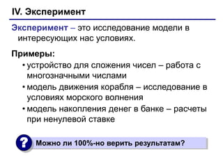 IV. Эксперимент
Эксперимент – это исследование модели в
 интересующих нас условиях.
Примеры:
  • устройство для сложения чисел – работа с
    многозначными числами
  • модель движения корабля – исследование в
    условиях морского волнения
  • модель накопления денег в банке – расчеты
    при ненулевой ставке

 ?   Можно ли 100%-но верить результатам?
 