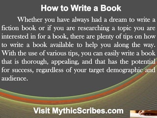 Whether you have always had a dream to write a
fiction book or if you are researching a topic you are
interested in for a book, there are plenty of tips on how
to write a book available to help you along the way.
With the use of various tips, you can easily write a book
that is thorough, appealing, and that has the potential
for success, regardless of your target demographic and
audience.
 