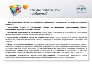 Как мы решаем эти
                            проблемы?

1. Мы выполняем работы по разработке мобильного приложения: от идеи до готового
продукта
2. Оказываем услуги по увеличению количества скачиваний (продвижению) Вашего
приложения, которые включают 4 этапа:
џ Подготовка приложения к публикации (виды работ: внедрение в исходный код приложения
модуля аналитики и модуля "rate me/проголосуй за меня")
џ Проведение комплекса работ по оптимизации (виды работ: доработка иконок, доработка
скриншотов, оптимизация описания, подбор кейвордов и названия, определение категории и дня
запуска)
џРаботы с внешними каналами (виды работ: размещение пресс-релизов на популярных сайтах,
подготовка обзоров, PR и работа с блогерами, маркетинг в социальных сетях, размещение постов на
форумах, твиттинг, E-mail маркетинг, проведение мобильной рекламной кампании, разработка и
продвижение промо-сайта приложения, разработка и продвижение промо-ролика в youTube,
размещение обзора приложения в тематических журналах, он-лайн розыгрыши и мероприятия)
џПоддержка   достигнутых результатов продвижения (отслеживание жизненного цикла
приложения, внесение изменений в работу с внешними каналами, выпуск обновлений).
 