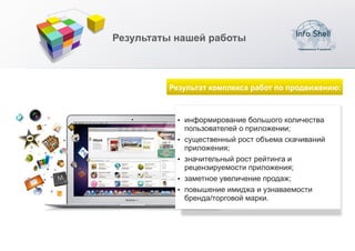 Результаты нашей работы



         Результат комплекса работ по продвижению:



           џ информирование большого количества
             пользователей о приложении;
           џ существенный рост объема скачиваний
             приложения;
           џ значительный рост рейтинга и
             рецензируемости приложения;
           џ заметное увеличение продаж;
           џ повышение имиджа и узнаваемости
             бренда/торговой марки.
 