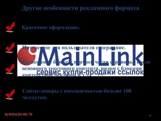 Другие особенности рекламного формата


         Красочное оформление.


         Интересное для пользователя содержание.

         Размещение ближе к верхней части страницы, после
         основного текстового контента, рядом с блоками
         контекстной рекламы и т.д.

         Сайты-доноры с посещаемостью больше 100
         чел/сутки.


8(495)620-08-70                                         16
 