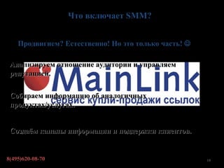 Что включает SMM?


    Продвигием? Естественно! Но это только часть! 

 Анализируем отношение аудитории и управляем
 репутацией.

 Собираем информацию об аналогичных
 продуктах/услугах.


 Создаём каналы информации и поддержки клиентов.


8(495)620-08-70                                       19
 