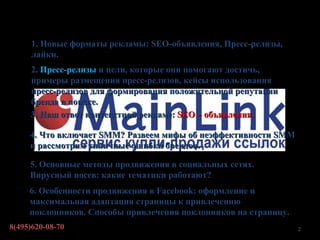 Содержание
     1. Новые форматы рекламы: SEO-объявления, Пресс-релизы,
     лайки.
     2. Пресс-релизы и цели, которые они помогают достичь,
     примеры размещения пресс-релизов, кейсы использования
     пресс-релизов для формирования положительной репутации
     бренда в поиске.
     3. Наш ответ контекстной рекламе: SEO – объявления.

     4. Что включает SMM? Развеем мифы об неэффективности SMM
     и рассмотрим типичные ошибки брендов.

     5. Основные методы продвижения в социальных сетях.
     Вирусный посев: какие тематики работают?
     6. Особенности продвижения в Facebook: оформление и
     максимальная адаптация страницы к привлечению
     поклонников. Способы привлечения поклонников на страницу.
8(495)620-08-70                                                  2
 
