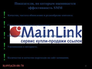 Показатели, по которым оценивается
               эффективность SMM

   Качество, частота обновления и разнообразие контента.


   Состав и вовлечённость участников.



   Оперативность ответов участникам, работа с негативом.



   Упоминания в интернете.



   Количество и качество переходов на сайт компании.


8(495)620-08-70                                            22
 