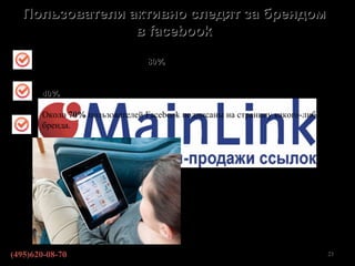 Пользователи активно следят за брендом
                в facebook

       Для отслеживания брендов 80% пользователей предпочитают использовать
       Facebook.

       40% Пользователей всегда приглашают в друзья пользователей в Facebook.

       Около 70% пользователей Facebook подписаны на страницу какого-либо
       бренда.




                                               По данным http://www.likeni.ru/


(495)620-08-70                                                              23
 