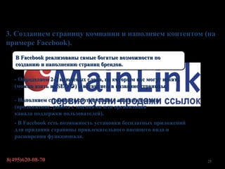 Первые шаги

3. Созданием страницу компании и наполняем контентом (на
примере Facebook).
   В Facebook реализованы самые богатые возможности по
   созданию и наполнению страниц брендов.

   - Определяем 2-3 ключевых слова, по которым вас могут искать
   (можно взять из SEO  ) и вставляем в название страницы.

   - Наполняем страницу в соответствии с нашими целями
   (продвижение, работа с мнениями или организация
   канала поддержки пользователей).
   - В Facebook есть возможность установки бесплатных приложений
   для придания страницы привлекательного внешнего вида и
   расширения функционала.



8(495)620-08-70                                                    25
 