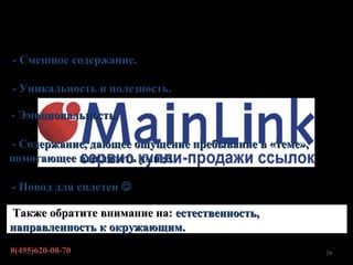 Хороший контент.. что имеется ввиду?

- Смешное содержание.

- Уникальность и полезность.

- Эмоциональность.

- Содержание, дающее ощущение пребывание в «теме»,
помогающее выглядеть умнее.

- Повод для сплетен 

Также обратите внимание на: естественность,
направленность к окружающим.
8(495)620-08-70                                      29
 