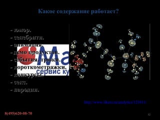 Какое содержание работает?

  - юмор.
  - селебрити.
  - анимация.
  - демо продуктов.
  - события, трюки.
  - короткометражки.
  - конкурсы.
  - секс.                     Визуальное представление вирусного
  - пародии.                  распространения контента


                          По данным: http://www.likeni.ru/analytics/123811/

8(495)620-08-70                                                               32
 