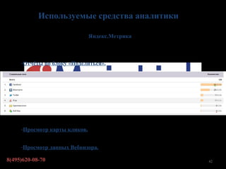 Используемые средства аналитики

                               Яндекс.Метрика



     -Отчёты по блоку «Поделиться».




     -Просмотр карты кликов.


     -Просмотр данных Вебвизора.

8(495)620-08-70                                 42
 