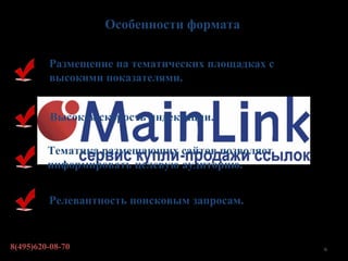 Особенности формата

         Размещение на тематических площадках с
         высокими показателями.


         Высокая скорость индексации.

         Тематика размещающих сайтов позволяет
         информировать целевую аудиторию.


         Релевантность поисковым запросам.


8(495)620-08-70                                   6
 