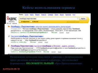 Кейсы использования сервиса




      По названию компании выводятся страницы с размещенными
      пресс-релизами положительного характера, что позволяет
      формировать ПОЛОЖИТЕЛЬНЫЙ образ бренда/компании.

8(495)620-08-70                                                9
 