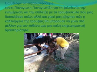 Θα κζλαμε να ευχαριςτιςουμε
τον κ. Παναγιϊτθ Παναγιωτίδθ για τθ φιλοξενία, τθν
ενθμζρωςθ και τθν επίδειξθ με τα τρουφόςκυλα που μασ
διαςκζδαςε πολφ, αλλά και γιατί μασ εξιγθςε πϊσ θ
καλλιζργεια τθσ τροφφασ κα μποροφςε να γίνει ςτο
μζλλον για τον κακζνα μασ μια καλι επιχειρθματικι
δραςτθριότθτα.
 