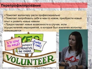 Перепрофилирование

 • Помогает волонтеру расти профессионально
 • Помогает попробовать себя в чем-то новом, приобрести новый
 опыт и развить новые навыки
 • Предоставляет новые возможности в случае, если
 осуществление мероприятий, в которые был вовлечен волонтер,
 прекращается
 