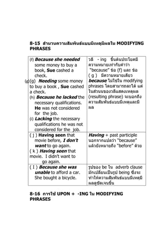 8-15 สำานวนความสัมพันธ์แบบมีเหตุมีผลใน MODIFYING
  PHRASES

   (f) Because she needed          วลี - ing ขึ้นต้นประโยคมี
       some money to buy a         ควำมหมำยเท่ำกับคำำว่ำ
       book, Sue cashed a           “because” ข้อ (f) และ ข้อ
       check.                      ( g ) มีควำมหมำยเดียว
(g)(g) Needing some money          because ไม่ใช่ใน modifying
   to buy a book , Sue cashed      phrases โดยสำมำรถละได้ แต่
   a check.                        ในส่วนนของวลีแสดงเหตุผล
   (h) Because he lacked the       (resulting phrase) จะบอกถึง
       necessary qualifications.   ควำมสัมพันธ์แบบมีเหตุและมี
       He was not considered       ผล
       for the job.
   (i) Lacking the necessary
       qualifications he was not
       considered for the job.
   ( j ) Having seen that          Having + past participle
       movie before, I don’t       นอกจำกแปลว่ำ “because”
       want to go again.           แล้วยังหมำยถึง “before” ด้วย
   ( k ) Having seen that
   movie. I didn’t want to
           go again.
   ( I ) Because she was           รูปของ be ใน adverb clause
       unable to afford a car.     มักเปลี่ยนเป็นรูป being ซึ่งจะ
       She bought a bicycle.       ทำำให้ควำมสัมพันธ์แบบมีเหตุมี
                                   ผลดูชัดเจนขึ้น

  8-16 การใช้ UPON + -ING ใน MODIFYING
  PHRASES
 