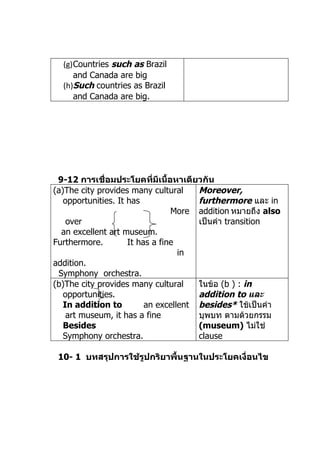 (g)Countries such as Brazil
     and Canada are big
  (h)Such countries as Brazil
     and Canada are big.




 9-12 การเชื่อมประโยคที่มีเนื้อหาเดียวกัน
(a)The city provides many cultural     Moreover,
   opportunities. It has               furthermore และ in
                                 More addition หมำยถึง also
    over                               เป็นคำำ transition
  an excellent art museum.
Furthermore.         It has a fine
                                   in
addition.
 Symphony orchestra.
(b)The city provides many cultural     ในข้อ (b ) : in
   opportunities.                      addition to และ
   In addition to         an excellent besides* ใช้เป็นคำำ
    art museum, it has a fine          บุพบท ตำมด้วยกรรม
   Besides                             (museum) ไม่ใช่
   Symphony orchestra.                 clause

 10- 1 บทสรุปการใช้รูปกริยาพื้นฐานในประโยคเงื่อนไข
 
