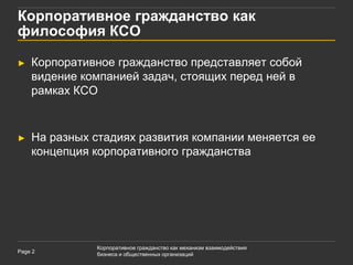 Корпоративное гражданство как
философия КСО

►   Корпоративное гражданство представляет собой
    видение компанией задач, стоящих перед ней в
    рамках КСО


►   На разных стадиях развития компании меняется ее
    концепция корпоративного гражданства




              Корпоративное гражданство как механизм взаимодействия
Page 2
              бизнеса и общественных организаций
 
