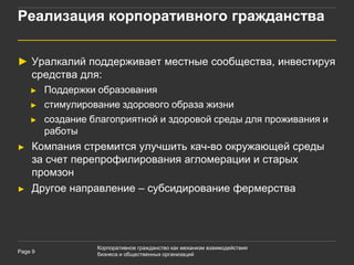 Реализация корпоративного гражданства


► Уралкалий поддерживает местные сообщества, инвестируя
  средства для:
    ►    Поддержки образования
    ►    стимулирование здорового образа жизни
    ►    создание благоприятной и здоровой среды для проживания и
         работы
►   Компания стремится улучшить кач-во окружающей среды
    за счет перепрофилирования агломерации и старых
    промзон
►   Другое направление – субсидирование фермерства




                   Корпоративное гражданство как механизм взаимодействия
Page 9
                   бизнеса и общественных организаций
 