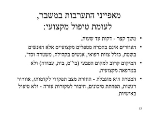 ‫מאפייני התערבות במשבר,‬
          ‫לעומת טיפול מקצועי:‬
                             ‫משך קצר - דקות עד שעות.‬    ‫•‬
     ‫העוזרים אינם בהכרח מטפלים מקצועיים אלא האנשים‬      ‫•‬
   ‫בשטח, כולל צוות רפואי, אנשים בקהילה, משטרה וכד‘.‬
      ‫המיקום קרוב למקום הטבעי )בי“ס, בית, עבודה( ולא‬    ‫•‬
                                     ‫במרפאה מקצועית.‬
‫המטרה היא מוגבלת - החזרת מצב תפקודי לקדמותו, אוורור‬     ‫•‬
‫רגשות, הפחתת סיכונים, חיבור למקורות עזרה - ולא טיפול‬
                                             ‫באישיות.‬

                                                        ‫51‬
 