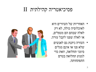 ‫פסיכיאטריה קהילתית ‪II‬‬

            ‫• האחריות של העוזרים היא‬
              ‫לאוכלוסיה כולה, לא רק‬
             ‫לאלה שבהם הם מטפלים,‬
           ‫או לאלה שפנו לקבל עזרה.‬
              ‫• העזרה ניתנת גם לאנשים‬
               ‫שלא פנו או אינם מגלים‬
              ‫סימני תחלואה, וזאת כדי‬
                 ‫למנוע תחלואה בטרם‬
                          ‫התפתחותה.‬
                                    ‫3‬
 