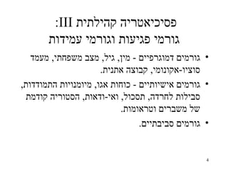 ‫פסיכיאטריה קהילתית ‪:III‬‬
       ‫גורמי פגיעות וגורמי עמידות‬
   ‫• גורמים דמוגרפיים - מין, גיל, מצב משפחתי, מעמד‬
                      ‫סוציו-אקונומי, קבוצה אתנית.‬
‫• גורמים אישיותיים - כוחות אגו, מיומנויות התמודדות,‬
  ‫סבילות לחרדה, תסכול, ואי-ודאות, הסטוריה קודמת‬
                           ‫של משברים וטראומות.‬
                                 ‫• גורמים סביבתיים.‬


                                                  ‫4‬
 