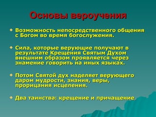 Основы вероучения
   Возможность непосредственного общения
    с Богом во время богослужения.

   Сила, которые верующие получают в
    результате Крещения Святым Духом
    внешним образом проявляется через
    знамение говорить на иных языках.

   Потом Святой дух наделяет верующего
    даром мудрости, знания, веры,
    прорицания исцеления.

   Два таинства: крещение и причащение.
 