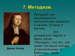 7. Методизм.
             Методизм как
             разновидность
             англиканства возникло
             в начале 18 века в
             Англии.
                         Его
             основатели Чарльз и
             Джон Уэсли.
             «Методист- это тот, кто
             живет согласно методу,
Джон Уэсли   установленному в
             Библии»,- писал
 