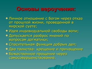 Основы вероучения:
 Личное отношение с Богом через отказ
  от прошлой жизни, проведенной в
  мирской суете;
 Идея индивидуальной свободы воли;
 Допускается разброс мнений по
  вопросам догматики;
 Спасительная функция добрых дел;
 Два таинства- крещение и причащение
 Божественное прощение через
  самосовершенствование.
 