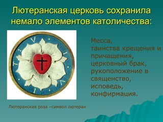 Лютеранская церковь сохранила
немало элементов католичества:

                                   Месса,
                                   таинства крещения и
                                   причащения,
                                   церковный брак,
                                   рукоположение в
                                   священство,
                                   исповедь,
                                   конфирмация.
Лютеранская роза –символ лютеран
 