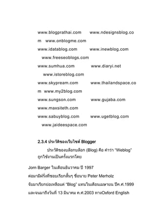 www.blogprathai.com         www.ndesignsblog.co

    m    www.onblogme.com

    www.idatablog.com           www.inewblog.com

        www.freeseoblogs.com

    www.sumhua.com              www.diaryi.net

        www.istoreblog.com

    www.skypream.com            www.thailandspace.co

    m www.my2blog.com

    www.sungson.com             www.gujaba.com

    www.maxsiteth.com

    www.sabuyblog.com           www.ugetblog.com

        www.jaideespace.com



    2.3.4                   Blogger

                               Blog)           “Weblog”



Jorn Barger                  1997

                               Peter Merholz

                   “Blog”                          1999

              13             2003      Oxford English
 