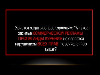 Хочется задать вопрос взрослым: "А такое
  засилье КОММЕРЧЕСКОЙ РЕКЛАМЫ
  ПРОПАГАНДЫ КУРЕНИЯ не является
нарушением ВСЕХ ПРАВ, перечисленных
                выше?"
 