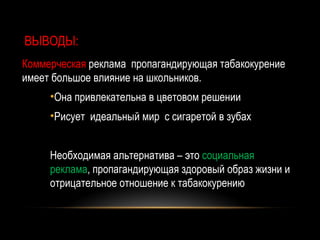 ВЫВОДЫ:
Коммерческая реклама пропагандирующая табакокурение
имеет большое влияние на школьников.
     •Она привлекательна в цветовом решении
     •Рисует идеальный мир с сигаретой в зубах


     Необходимая альтернатива – это социальная
     реклама, пропагандирующая здоровый образ жизни и
     отрицательное отношение к табакокурению
 