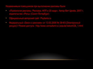 Незаменимым помощником при выполнении рекламы были
• «Психология рекламы. Реклама, НЛП и 25 кадр». Автор Вит Ценёв, 2007 г,
  издательство «Речь» (Санкт-Петербург)
• Официальный авторский сайт: Psyberia.ru
• Федеральный «Закон о рекламе» от 13.03.2006 № 38-Ф3 [Электронный
  ресурс] // Режим доступа : http://www.consultant.ru/ popular/advert/26_1.html
 