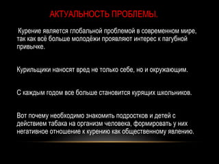 АКТУАЛЬНОСТЬ ПРОБЛЕМЫ.
Курение является глобальной проблемой в современном мире,
так как всё больше молодёжи проявляют интерес к пагубной
привычке.


Курильщики наносят вред не только себе, но и окружающим.


С каждым годом все больше становится курящих школьников.


Вот почему необходимо знакомить подростков и детей с
действием табака на организм человека, формировать у них
негативное отношение к курению как общественному явлению.
 