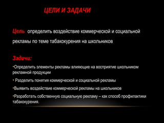 ЦЕЛИ И ЗАДАЧИ

Цель: определить воздействие коммерческой и социальной
рекламы по теме табакокурения на школьников


Задачи:
•Определить элементы рекламы влияющие на восприятие школьником
рекламной продукции
• Разделить понятия коммерческой и социальной рекламы
•Выявить воздействие коммерческой рекламы на школьников
•Разработать собственную социальную рекламу – как способ профилактики
табакокурения.
 