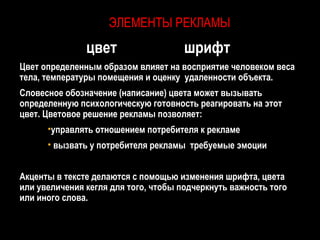 ЭЛЕМЕНТЫ РЕКЛАМЫ
               цвет                   шрифт
Цвет определенным образом влияет на восприятие человеком веса
тела, температуры помещения и оценку удаленности объекта.
Словесное обозначение (написание) цвета может вызывать
определенную психологическую готовность реагировать на этот
цвет. Цветовое решение рекламы позволяет:
      •управлять отношением потребителя к рекламе
      • вызвать у потребителя рекламы требуемые эмоции


Акценты в тексте делаются с помощью изменения шрифта, цвета
или увеличения кегля для того, чтобы подчеркнуть важность того
или иного слова.
 